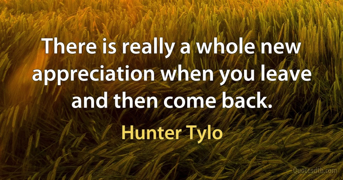 There is really a whole new appreciation when you leave and then come back. (Hunter Tylo)