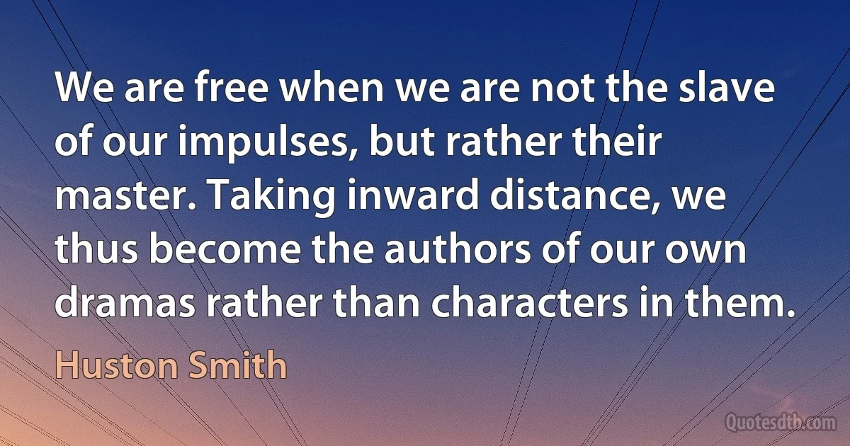 We are free when we are not the slave of our impulses, but rather their master. Taking inward distance, we thus become the authors of our own dramas rather than characters in them. (Huston Smith)