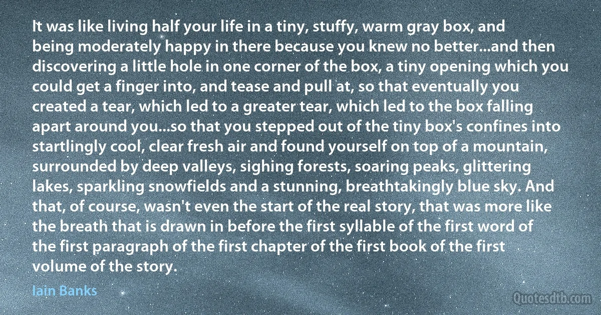 It was like living half your life in a tiny, stuffy, warm gray box, and being moderately happy in there because you knew no better...and then discovering a little hole in one corner of the box, a tiny opening which you could get a finger into, and tease and pull at, so that eventually you created a tear, which led to a greater tear, which led to the box falling apart around you...so that you stepped out of the tiny box's confines into startlingly cool, clear fresh air and found yourself on top of a mountain, surrounded by deep valleys, sighing forests, soaring peaks, glittering lakes, sparkling snowfields and a stunning, breathtakingly blue sky. And that, of course, wasn't even the start of the real story, that was more like the breath that is drawn in before the first syllable of the first word of the first paragraph of the first chapter of the first book of the first volume of the story. (Iain Banks)