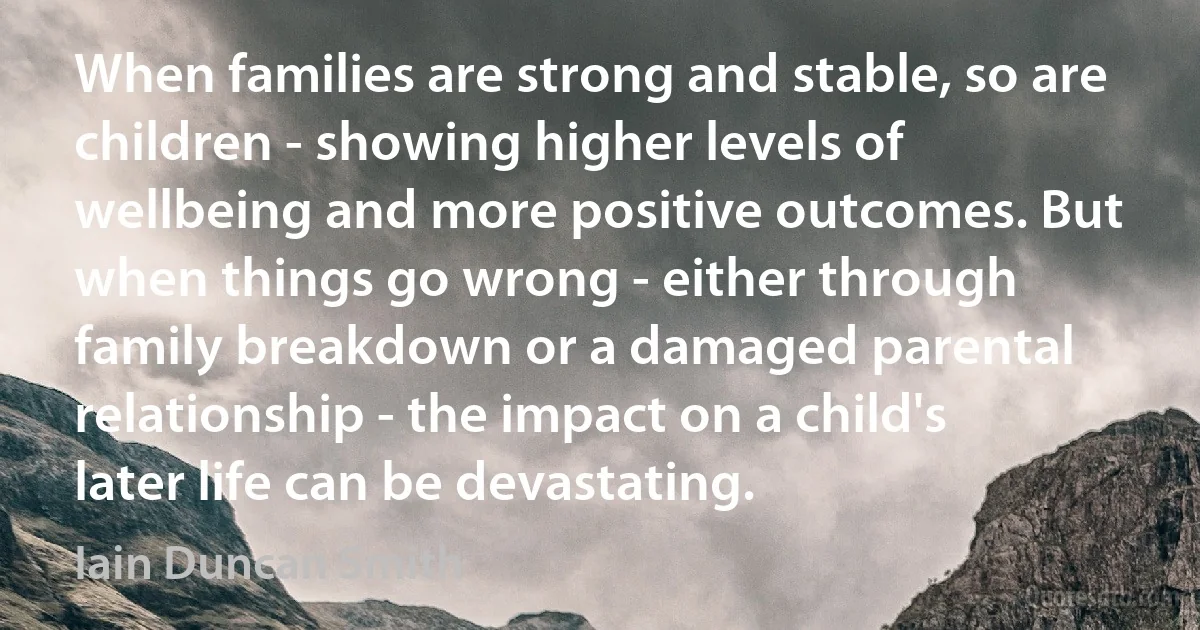 When families are strong and stable, so are children - showing higher levels of wellbeing and more positive outcomes. But when things go wrong - either through family breakdown or a damaged parental relationship - the impact on a child's later life can be devastating. (Iain Duncan Smith)