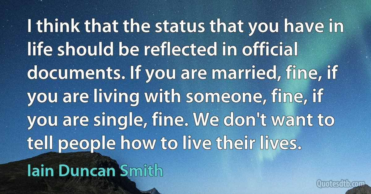 I think that the status that you have in life should be reflected in official documents. If you are married, fine, if you are living with someone, fine, if you are single, fine. We don't want to tell people how to live their lives. (Iain Duncan Smith)