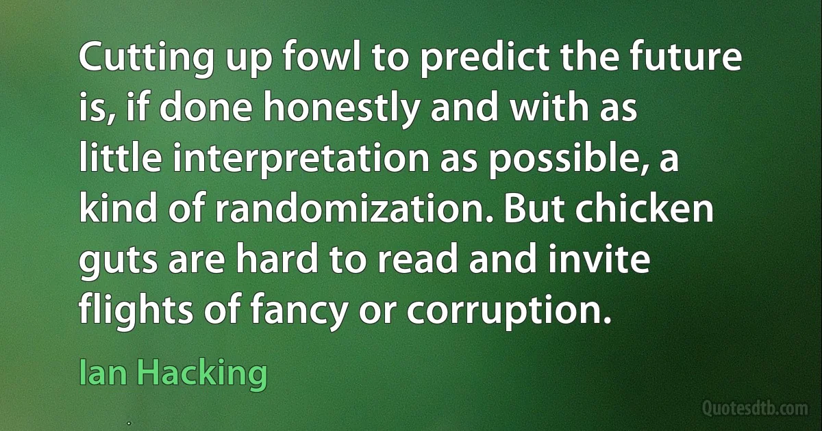 Cutting up fowl to predict the future is, if done honestly and with as little interpretation as possible, a kind of randomization. But chicken guts are hard to read and invite flights of fancy or corruption. (Ian Hacking)