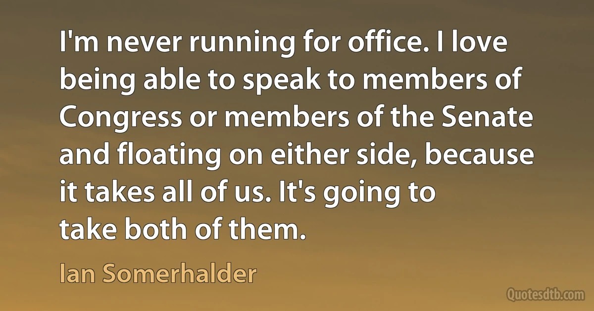 I'm never running for office. I love being able to speak to members of Congress or members of the Senate and floating on either side, because it takes all of us. It's going to take both of them. (Ian Somerhalder)