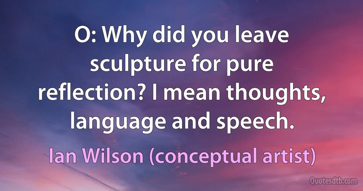 O: Why did you leave sculpture for pure reflection? I mean thoughts, language and speech. (Ian Wilson (conceptual artist))