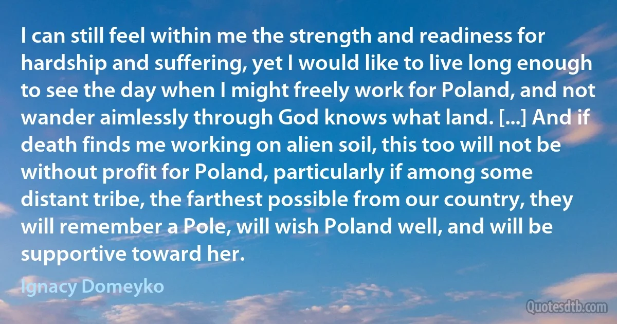 I can still feel within me the strength and readiness for hardship and suffering, yet I would like to live long enough to see the day when I might freely work for Poland, and not wander aimlessly through God knows what land. [...] And if death finds me working on alien soil, this too will not be without profit for Poland, particularly if among some distant tribe, the farthest possible from our country, they will remember a Pole, will wish Poland well, and will be supportive toward her. (Ignacy Domeyko)