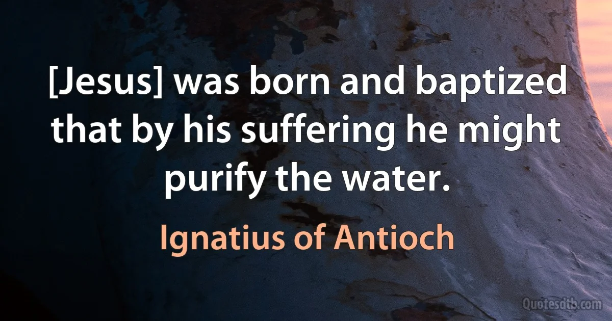 [Jesus] was born and baptized that by his suffering he might purify the water. (Ignatius of Antioch)