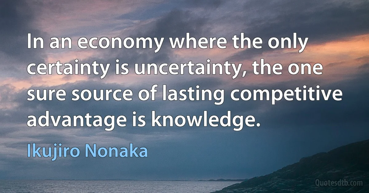 In an economy where the only certainty is uncertainty, the one sure source of lasting competitive advantage is knowledge. (Ikujiro Nonaka)