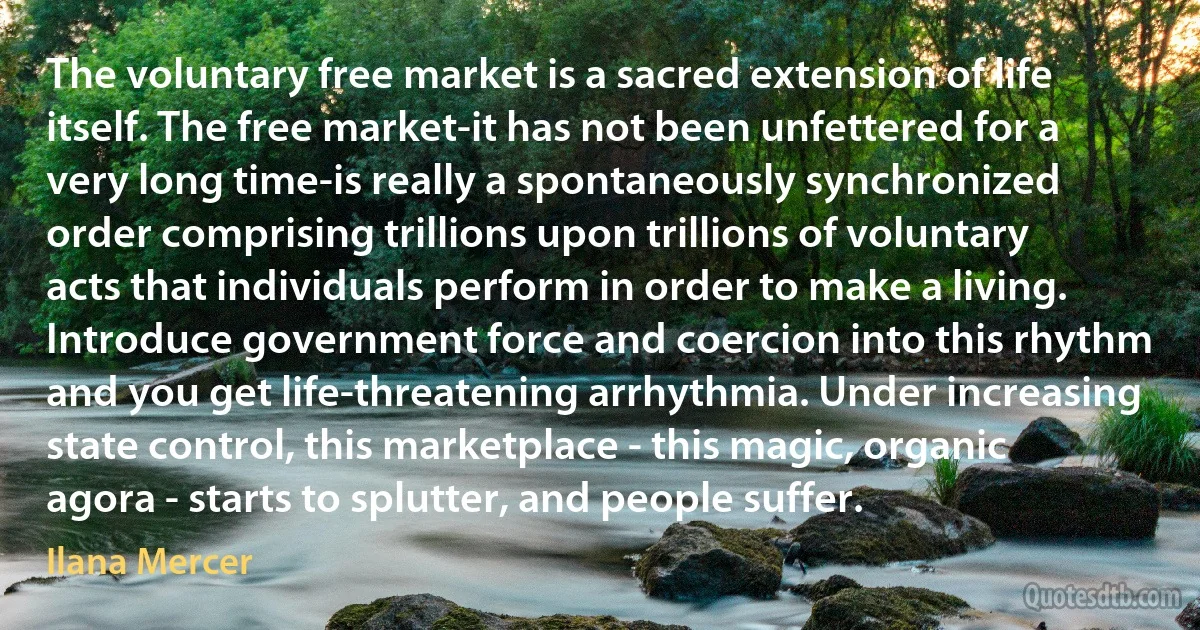 The voluntary free market is a sacred extension of life itself. The free market-it has not been unfettered for a very long time-is really a spontaneously synchronized order comprising trillions upon trillions of voluntary acts that individuals perform in order to make a living. Introduce government force and coercion into this rhythm and you get life-threatening arrhythmia. Under increasing state control, this marketplace - this magic, organic agora - starts to splutter, and people suffer. (Ilana Mercer)