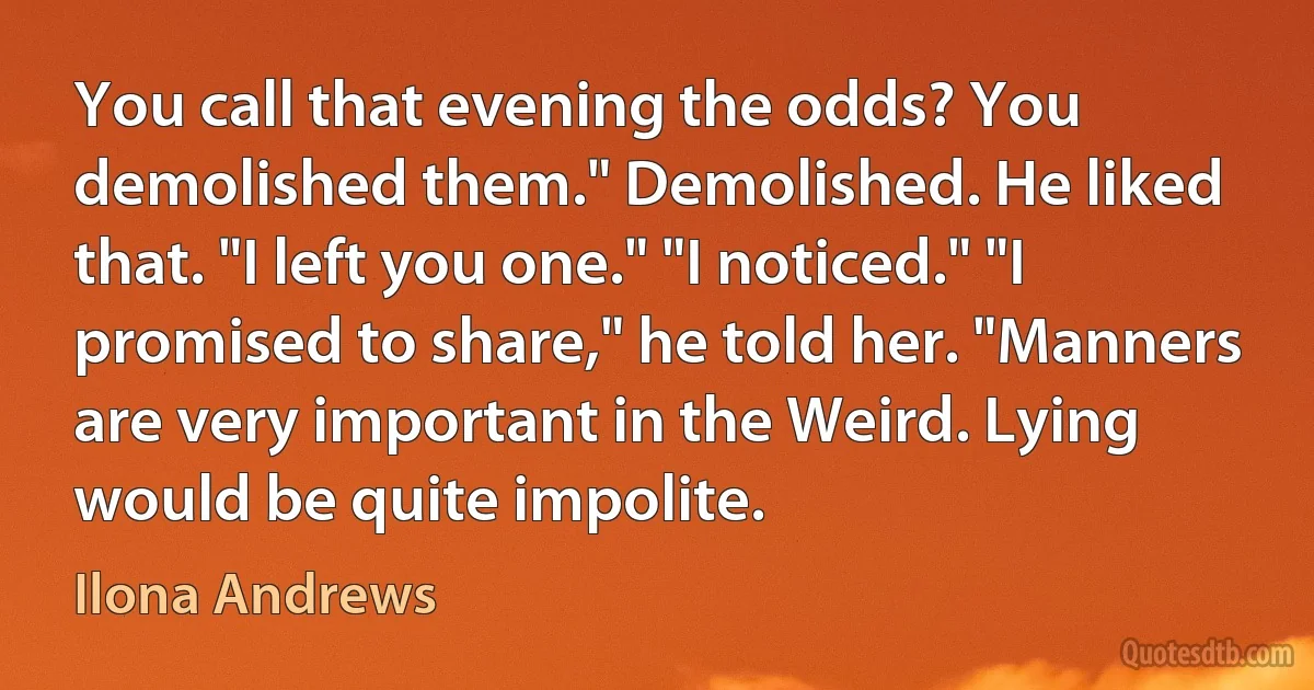 You call that evening the odds? You demolished them." Demolished. He liked that. "I left you one." "I noticed." "I promised to share," he told her. "Manners are very important in the Weird. Lying would be quite impolite. (Ilona Andrews)