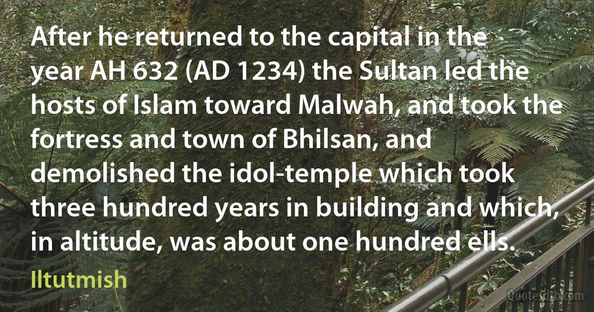 After he returned to the capital in the year AH 632 (AD 1234) the Sultan led the hosts of Islam toward Malwah, and took the fortress and town of Bhilsan, and demolished the idol-temple which took three hundred years in building and which, in altitude, was about one hundred ells. (Iltutmish)