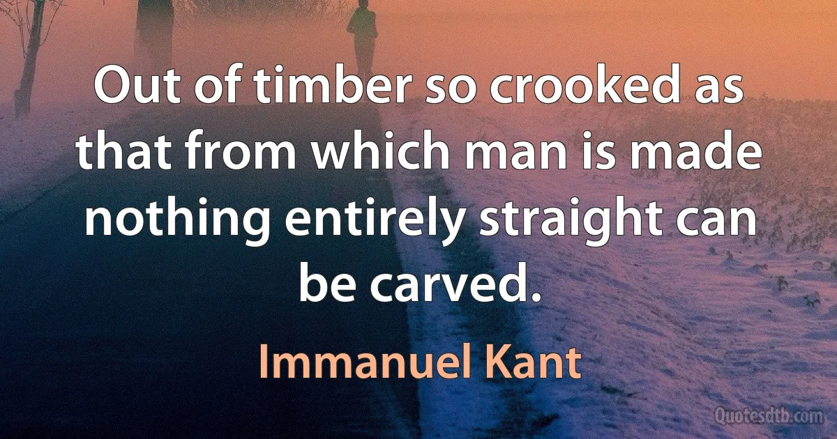 Out of timber so crooked as that from which man is made nothing entirely straight can be carved. (Immanuel Kant)