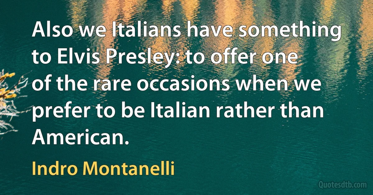 Also we Italians have something to Elvis Presley: to offer one of the rare occasions when we prefer to be Italian rather than American. (Indro Montanelli)