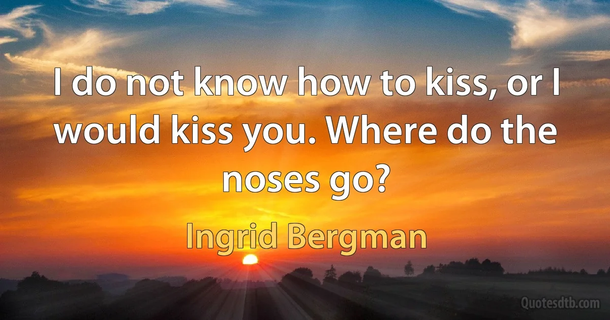 I do not know how to kiss, or I would kiss you. Where do the noses go? (Ingrid Bergman)