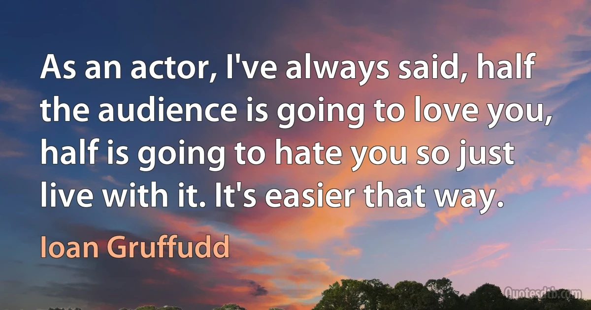 As an actor, I've always said, half the audience is going to love you, half is going to hate you so just live with it. It's easier that way. (Ioan Gruffudd)