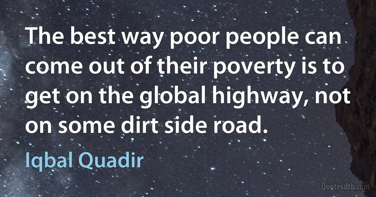 The best way poor people can come out of their poverty is to get on the global highway, not on some dirt side road. (Iqbal Quadir)