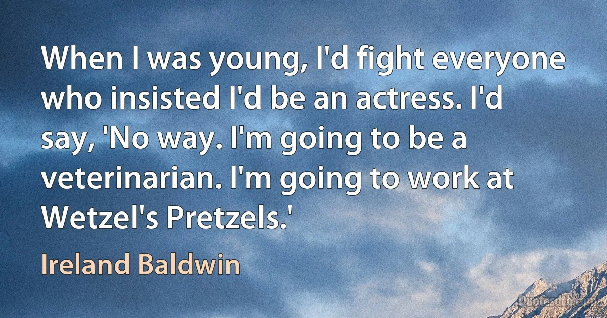 When I was young, I'd fight everyone who insisted I'd be an actress. I'd say, 'No way. I'm going to be a veterinarian. I'm going to work at Wetzel's Pretzels.' (Ireland Baldwin)