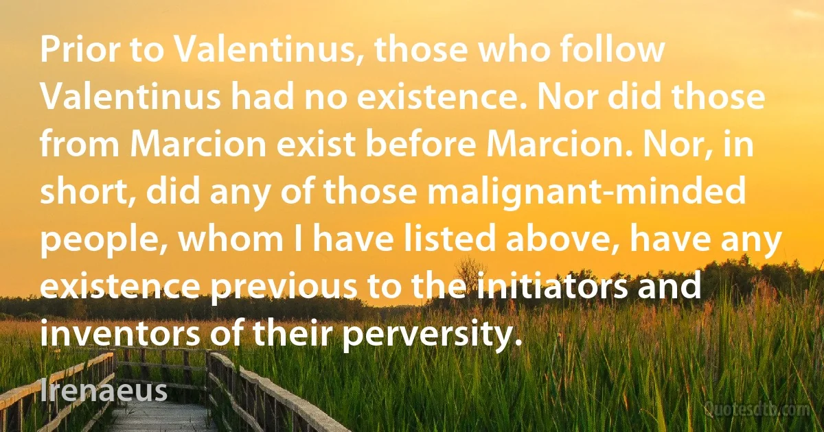 Prior to Valentinus, those who follow Valentinus had no existence. Nor did those from Marcion exist before Marcion. Nor, in short, did any of those malignant-minded people, whom I have listed above, have any existence previous to the initiators and inventors of their perversity. (Irenaeus)