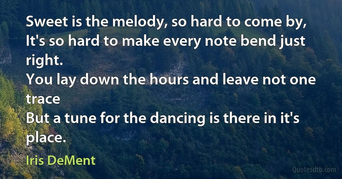 Sweet is the melody, so hard to come by,
It's so hard to make every note bend just right.
You lay down the hours and leave not one trace
But a tune for the dancing is there in it's place. (Iris DeMent)