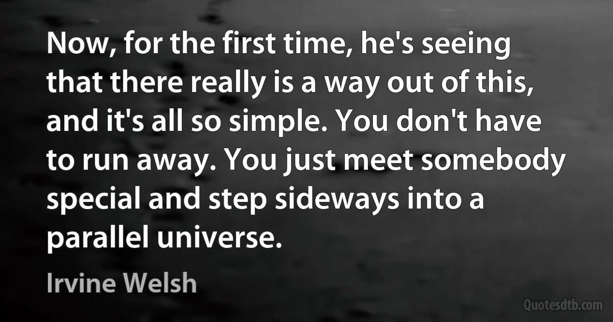 Now, for the first time, he's seeing that there really is a way out of this, and it's all so simple. You don't have to run away. You just meet somebody special and step sideways into a parallel universe. (Irvine Welsh)