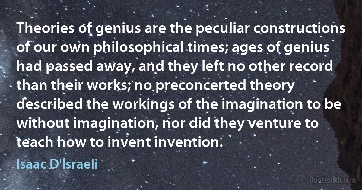 Theories of genius are the peculiar constructions of our own philosophical times; ages of genius had passed away, and they left no other record than their works; no preconcerted theory described the workings of the imagination to be without imagination, nor did they venture to teach how to invent invention. (Isaac D'Israeli)