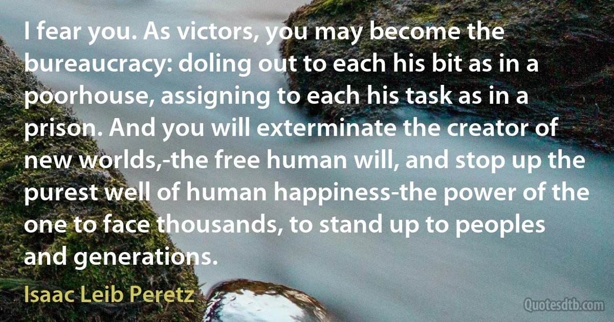 I fear you. As victors, you may become the bureaucracy: doling out to each his bit as in a poorhouse, assigning to each his task as in a prison. And you will exterminate the creator of new worlds,-the free human will, and stop up the purest well of human happiness-the power of the one to face thousands, to stand up to peoples and generations. (Isaac Leib Peretz)