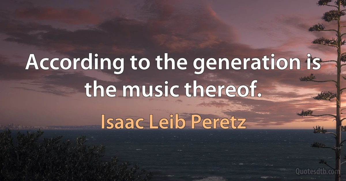 According to the generation is the music thereof. (Isaac Leib Peretz)