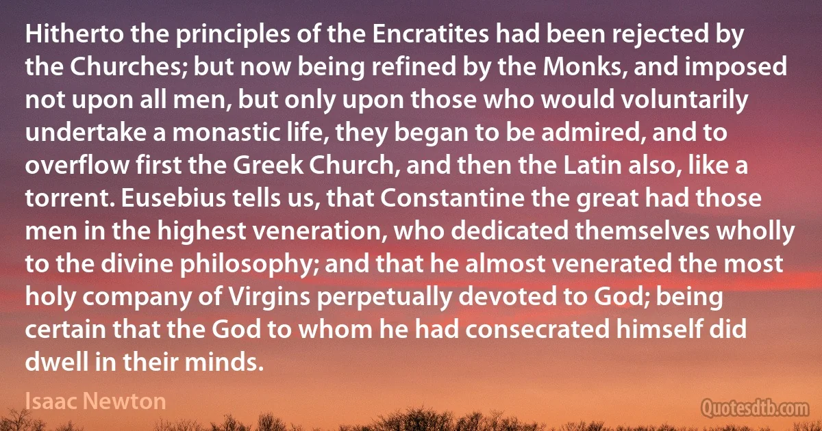 Hitherto the principles of the Encratites had been rejected by the Churches; but now being refined by the Monks, and imposed not upon all men, but only upon those who would voluntarily undertake a monastic life, they began to be admired, and to overflow first the Greek Church, and then the Latin also, like a torrent. Eusebius tells us, that Constantine the great had those men in the highest veneration, who dedicated themselves wholly to the divine philosophy; and that he almost venerated the most holy company of Virgins perpetually devoted to God; being certain that the God to whom he had consecrated himself did dwell in their minds. (Isaac Newton)