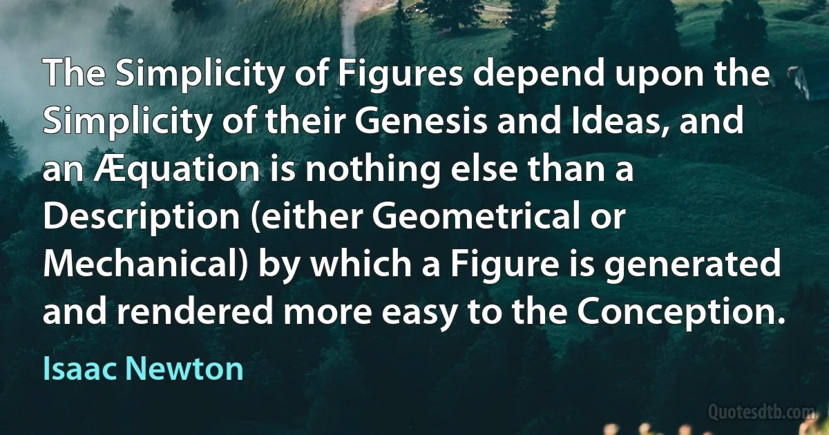 The Simplicity of Figures depend upon the Simplicity of their Genesis and Ideas, and an Æquation is nothing else than a Description (either Geometrical or Mechanical) by which a Figure is generated and rendered more easy to the Conception. (Isaac Newton)