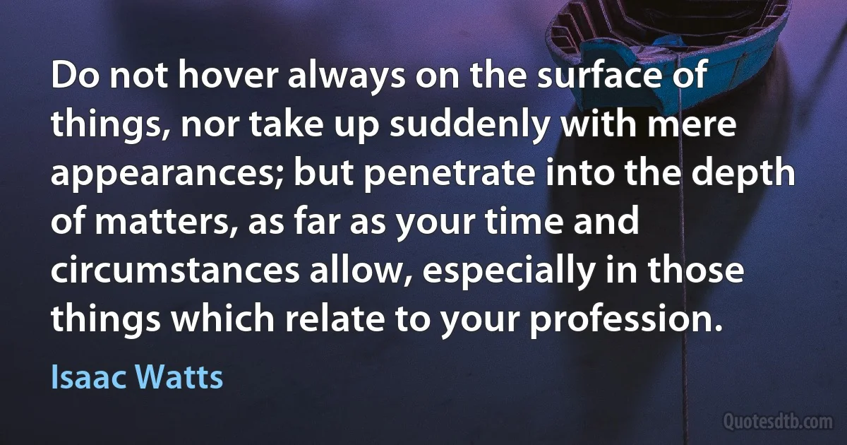 Do not hover always on the surface of things, nor take up suddenly with mere appearances; but penetrate into the depth of matters, as far as your time and circumstances allow, especially in those things which relate to your profession. (Isaac Watts)