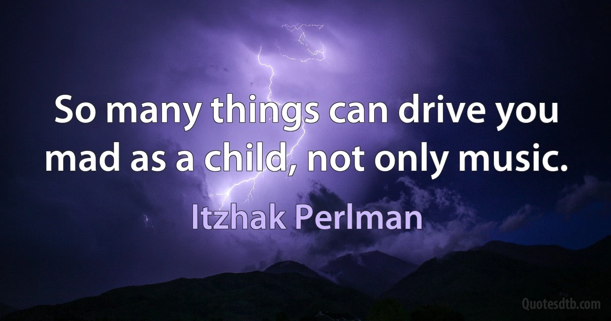 So many things can drive you mad as a child, not only music. (Itzhak Perlman)