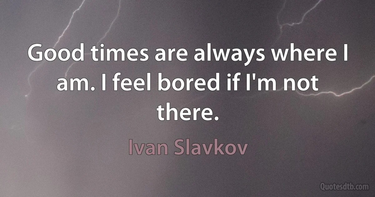 Good times are always where I am. I feel bored if I'm not there. (Ivan Slavkov)