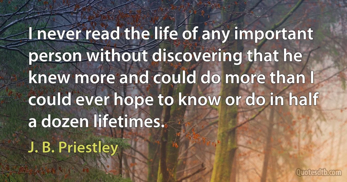 I never read the life of any important person without discovering that he knew more and could do more than I could ever hope to know or do in half a dozen lifetimes. (J. B. Priestley)