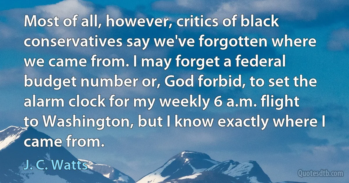 Most of all, however, critics of black conservatives say we've forgotten where we came from. I may forget a federal budget number or, God forbid, to set the alarm clock for my weekly 6 a.m. flight to Washington, but I know exactly where I came from. (J. C. Watts)