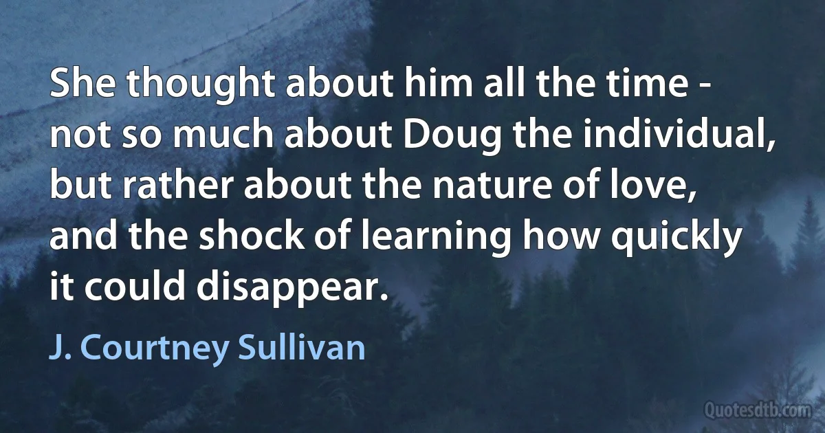 She thought about him all the time - not so much about Doug the individual, but rather about the nature of love, and the shock of learning how quickly it could disappear. (J. Courtney Sullivan)