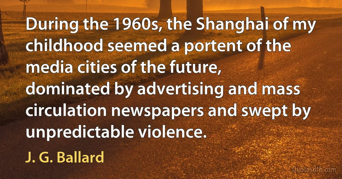 During the 1960s, the Shanghai of my childhood seemed a portent of the media cities of the future, dominated by advertising and mass circulation newspapers and swept by unpredictable violence. (J. G. Ballard)