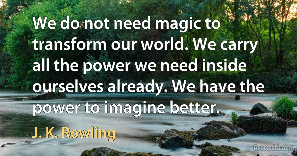 We do not need magic to transform our world. We carry all the power we need inside ourselves already. We have the power to imagine better. (J. K. Rowling)