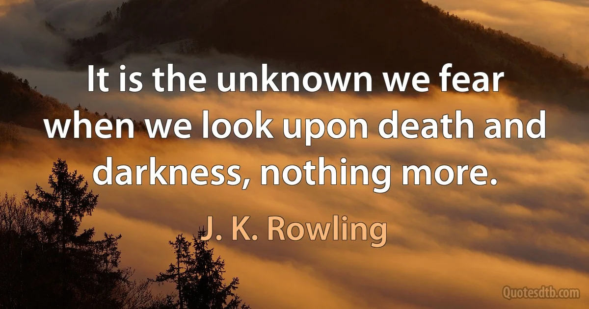 It is the unknown we fear when we look upon death and darkness, nothing more. (J. K. Rowling)