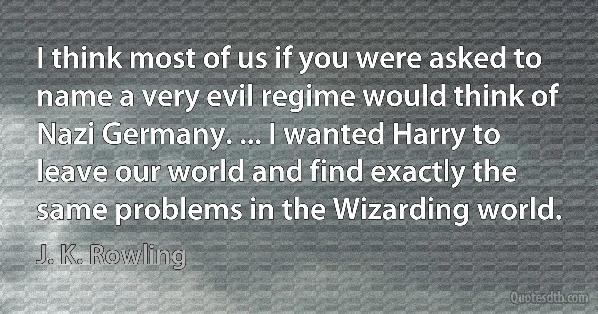 I think most of us if you were asked to name a very evil regime would think of Nazi Germany. ... I wanted Harry to leave our world and find exactly the same problems in the Wizarding world. (J. K. Rowling)