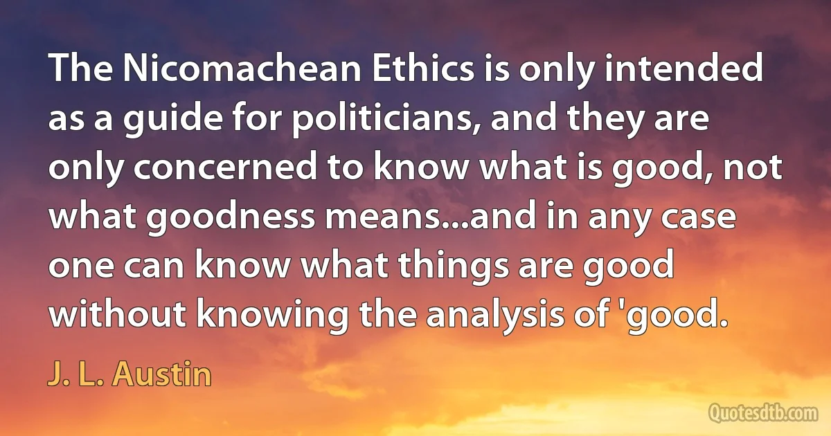 The Nicomachean Ethics is only intended as a guide for politicians, and they are only concerned to know what is good, not what goodness means...and in any case one can know what things are good without knowing the analysis of 'good. (J. L. Austin)