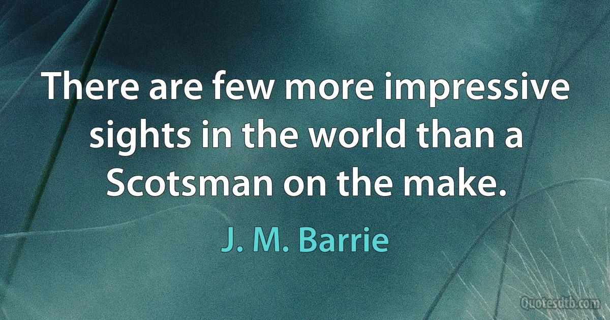 There are few more impressive sights in the world than a Scotsman on the make. (J. M. Barrie)