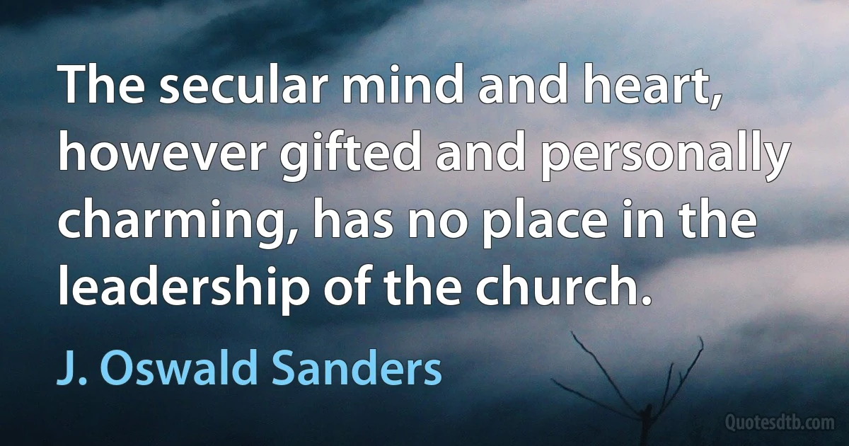 The secular mind and heart, however gifted and personally charming, has no place in the leadership of the church. (J. Oswald Sanders)