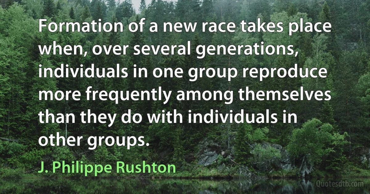 Formation of a new race takes place when, over several generations, individuals in one group reproduce more frequently among themselves than they do with individuals in other groups. (J. Philippe Rushton)