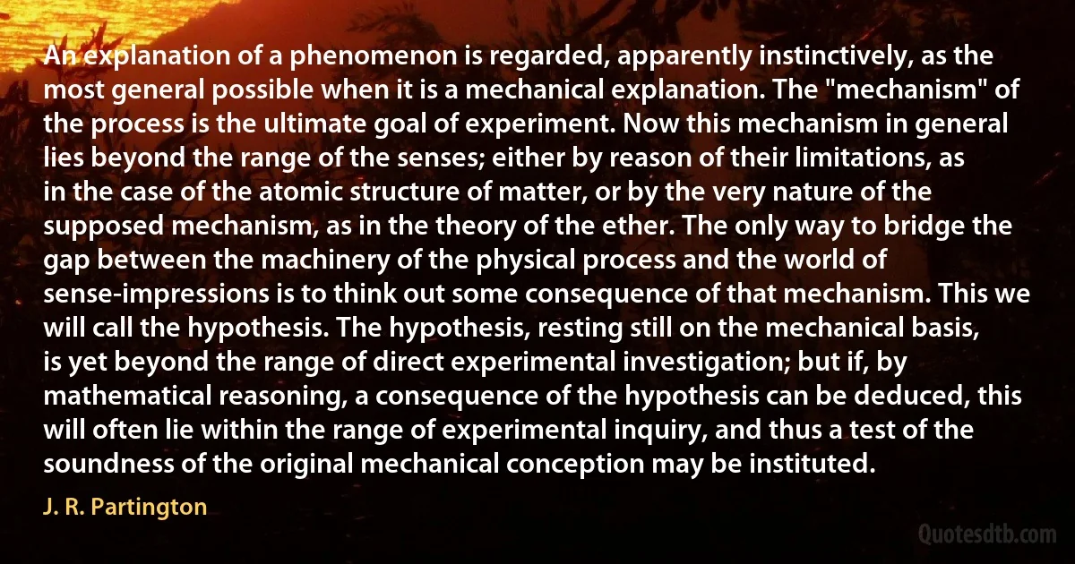 An explanation of a phenomenon is regarded, apparently instinctively, as the most general possible when it is a mechanical explanation. The "mechanism" of the process is the ultimate goal of experiment. Now this mechanism in general lies beyond the range of the senses; either by reason of their limitations, as in the case of the atomic structure of matter, or by the very nature of the supposed mechanism, as in the theory of the ether. The only way to bridge the gap between the machinery of the physical process and the world of sense-impressions is to think out some consequence of that mechanism. This we will call the hypothesis. The hypothesis, resting still on the mechanical basis, is yet beyond the range of direct experimental investigation; but if, by mathematical reasoning, a consequence of the hypothesis can be deduced, this will often lie within the range of experimental inquiry, and thus a test of the soundness of the original mechanical conception may be instituted. (J. R. Partington)