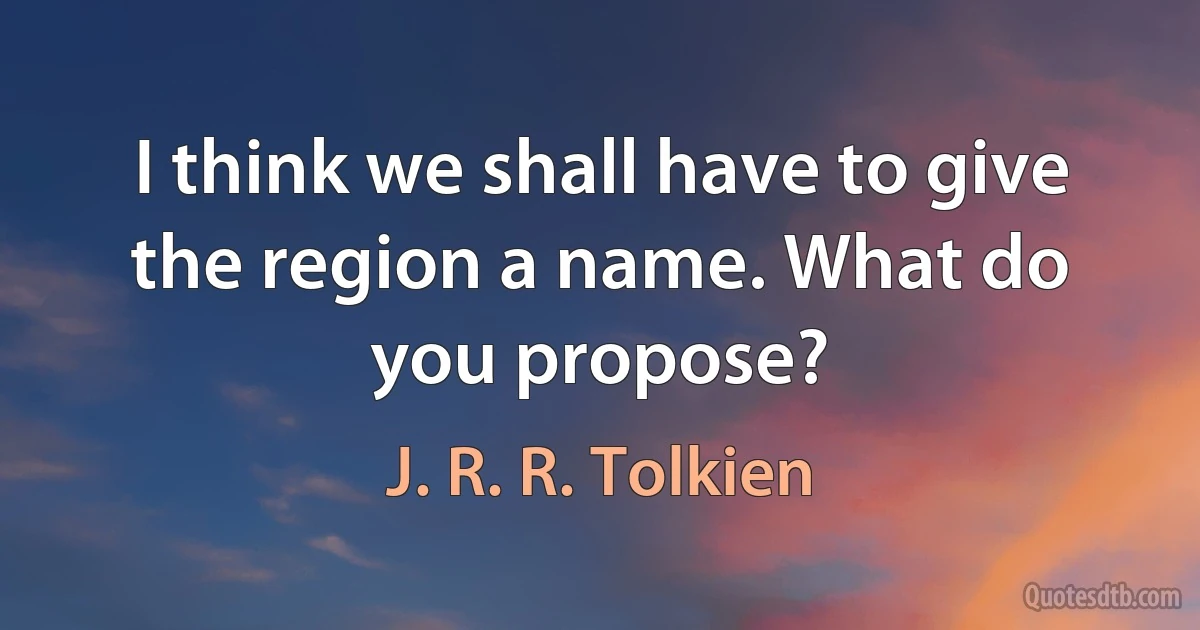 I think we shall have to give the region a name. What do you propose? (J. R. R. Tolkien)