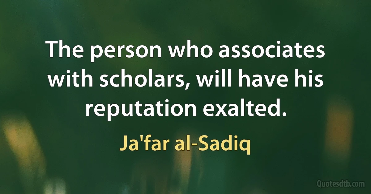 The person who associates with scholars, will have his reputation exalted. (Ja'far al-Sadiq)