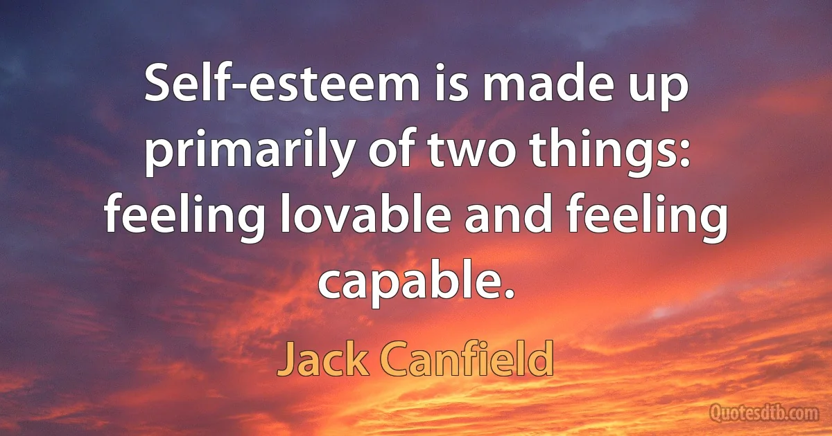 Self-esteem is made up primarily of two things: feeling lovable and feeling capable. (Jack Canfield)