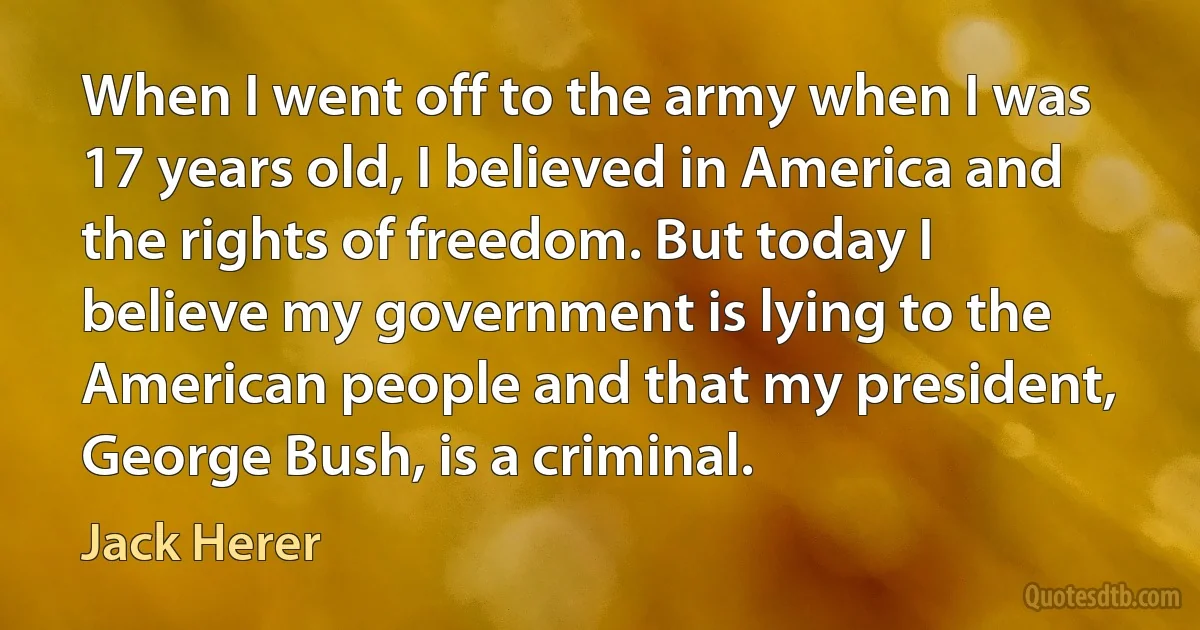 When I went off to the army when I was 17 years old, I believed in America and the rights of freedom. But today I believe my government is lying to the American people and that my president, George Bush, is a criminal. (Jack Herer)