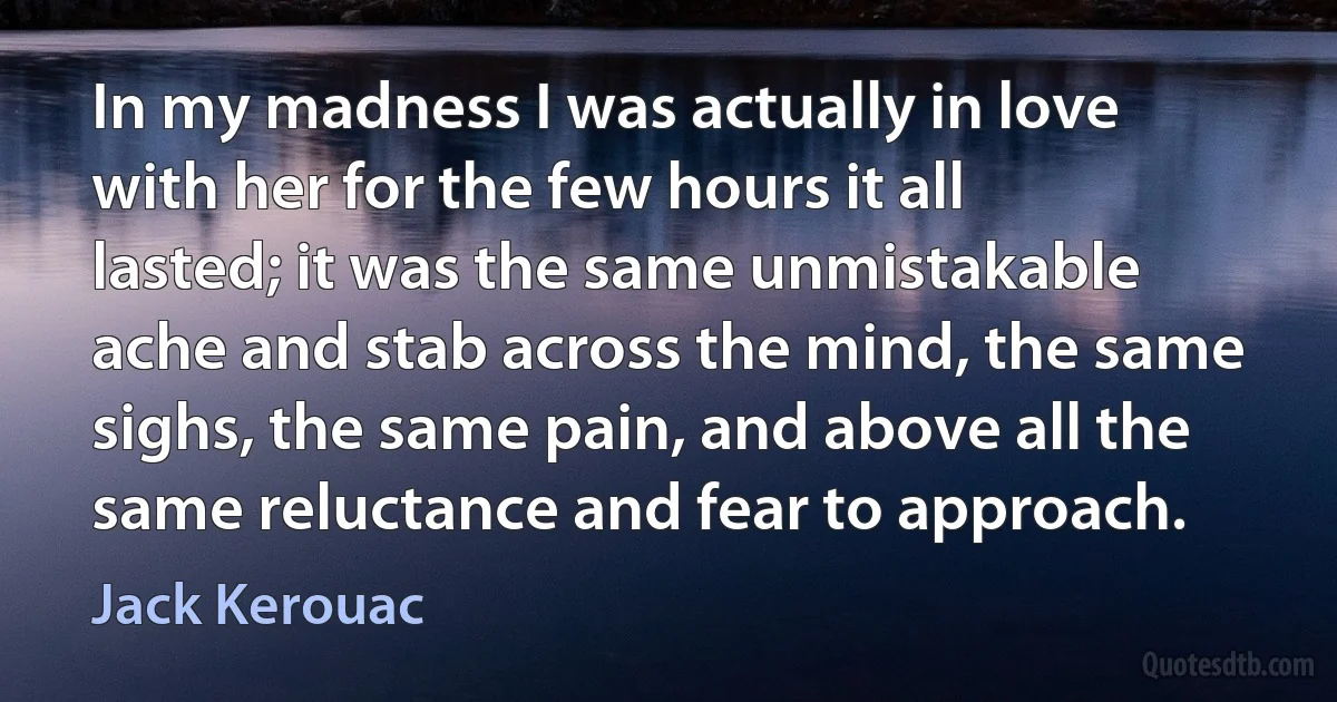 In my madness I was actually in love with her for the few hours it all lasted; it was the same unmistakable ache and stab across the mind, the same sighs, the same pain, and above all the same reluctance and fear to approach. (Jack Kerouac)