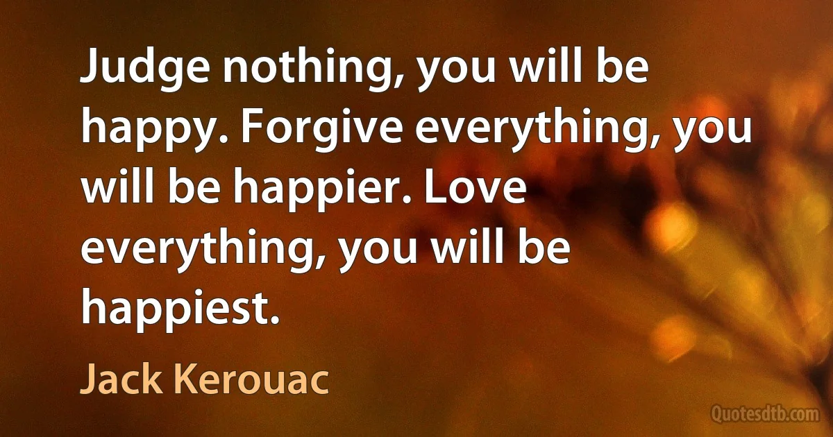 Judge nothing, you will be happy. Forgive everything, you will be happier. Love everything, you will be happiest. (Jack Kerouac)