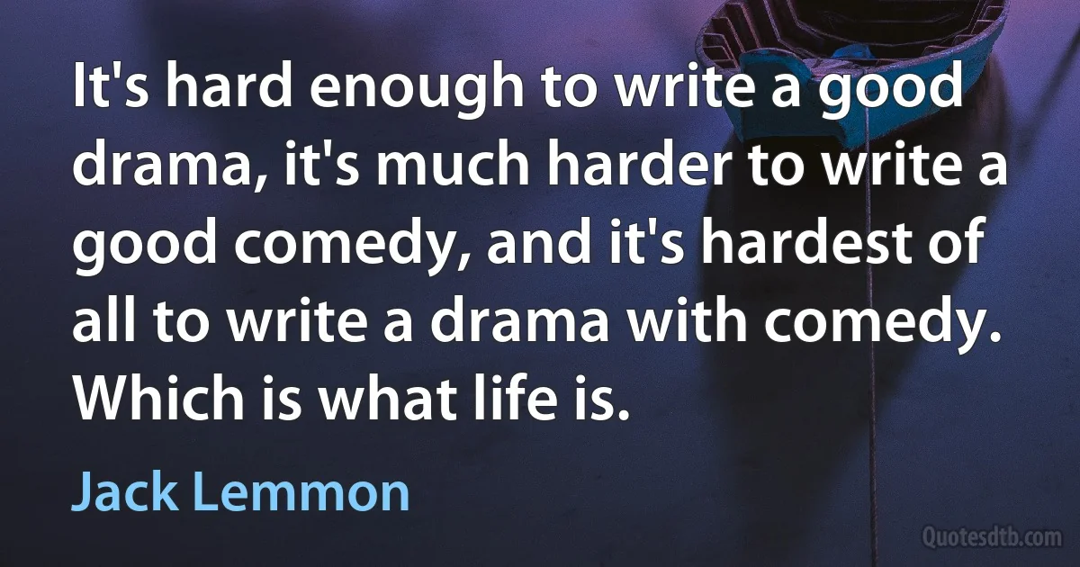 It's hard enough to write a good drama, it's much harder to write a good comedy, and it's hardest of all to write a drama with comedy. Which is what life is. (Jack Lemmon)